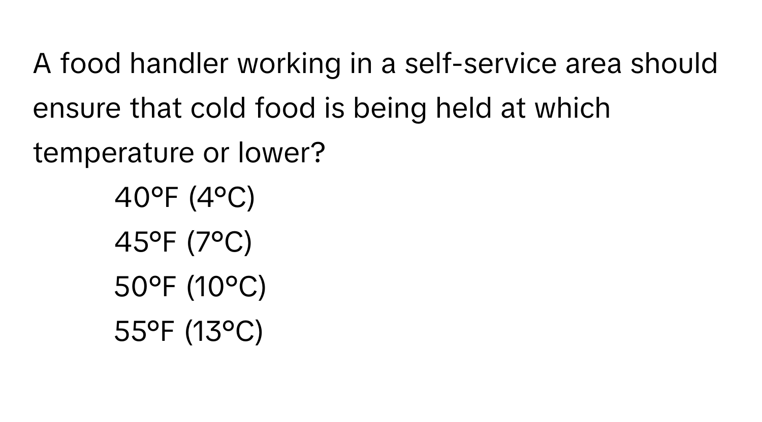 A food handler working in a self-service area should ensure that cold food is being held at which temperature or lower?

1) 40°F (4°C) 
2) 45°F (7°C) 
3) 50°F (10°C) 
4) 55°F (13°C)