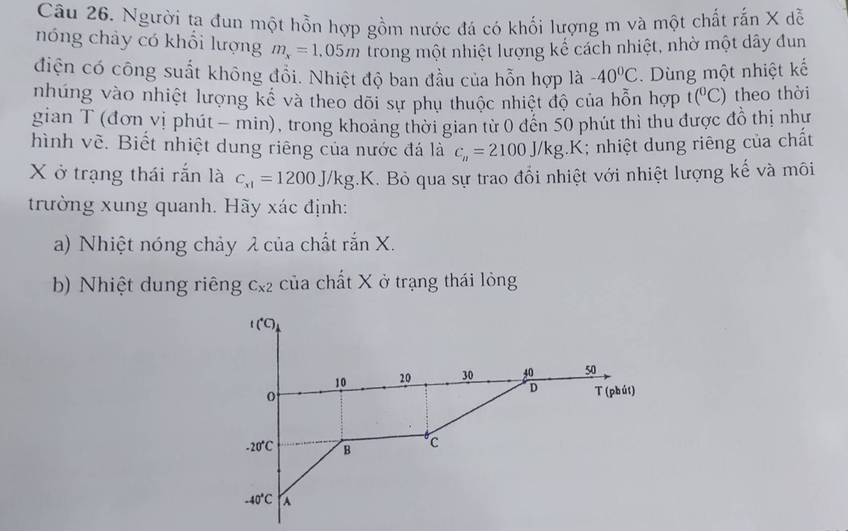 Người ta đun một hỗn hợp gồm nước đá có khối lượng m và một chất rắn X dễ 
nóng chảy có khổi lượng m_x=1,05m trong một nhiệt lượng kế cách nhiệt, nhờ một dây đun 
điện có công suất không đổi. Nhiệt độ ban đầu của hỗn hợp là -40^0C. Dùng một nhiệt kế 
nhúng vào nhiệt lượng kế và theo dõi sự phụ thuộc nhiệt độ của hỗn hợp t(^0C) theo thời 
gian T (đơn vị phút - min), trong khoảng thời gian từ 0 đến 50 phút thì thu được đồ thị như 
hình vẽ. Biết nhiệt dung riêng của nước đá là c_n=2100J/kg.K; nhiệt dung riêng của chất
X ở trạng thái rắn là c_x1=1200J/kg.K K. Bỏ qua sự trao đổi nhiệt với nhiệt lượng kế và môi 
trường xung quanh. Hãy xác định: 
a) Nhiệt nóng chảy λ của chất rắn X. 
b) Nhiệt dung riêng C_x2 của chất X ở trạng thái lỏng
t(^circ C)
10 20 30 40 50
D T (phút)
-20°C
B
C
-40°C A