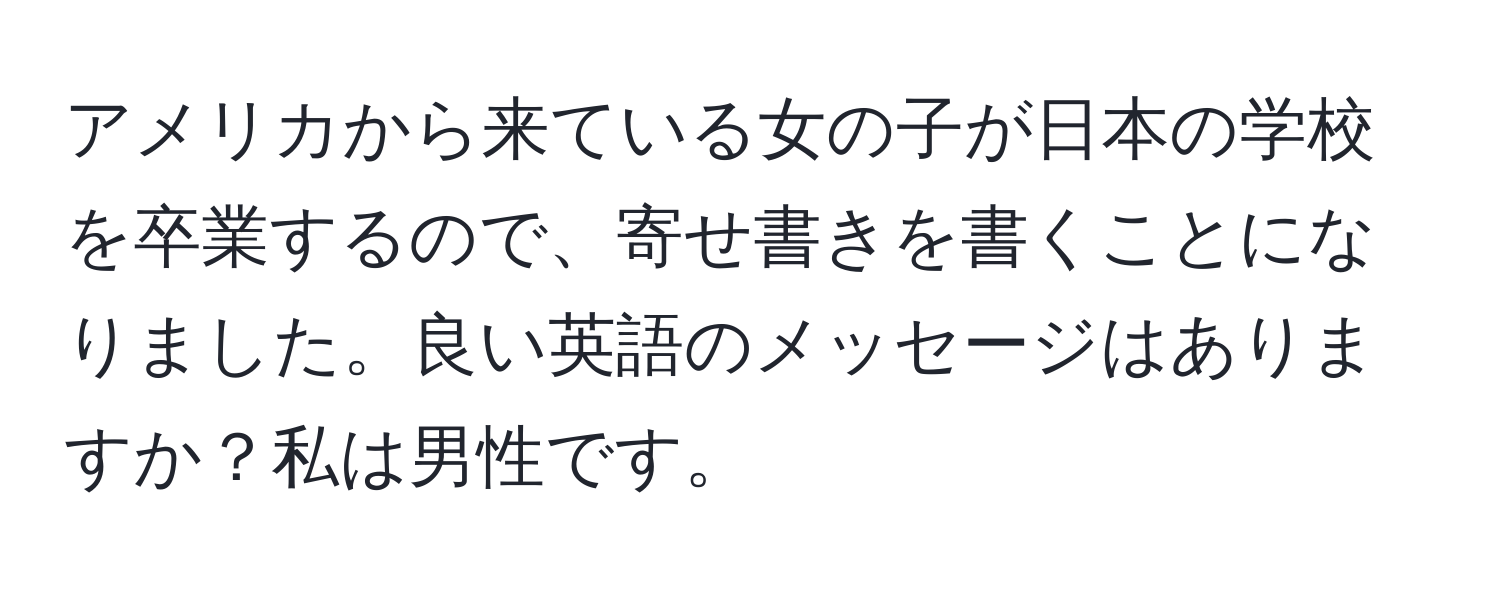 アメリカから来ている女の子が日本の学校を卒業するので、寄せ書きを書くことになりました。良い英語のメッセージはありますか？私は男性です。