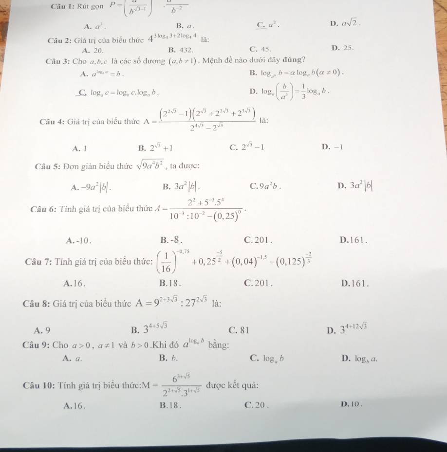 Rút gọn P=( a/b^(sqrt(3)-1) ) □  ·  a/b^(-2) 
A. a^3. B. a . C. a^2. D. asqrt(2).
Câu 2: Giá trị của biểu thức 4^(3log _4)3+2log _44 là:
A. 20. B. 432. C. 45. D. 25.
Câu 3: Cho a,b,c là các số dương (a,b!= 1). Mệnh đề nào dưới đây đúng?
A. a^(log _a)a=b. B. log _a^nb=alpha log _ab(alpha != 0).
C. log _ac=log _bc.log _ab. D. log _a( b/a^3 )= 1/3 log _ab.
Câu 4: Giá trị của biểu thức A= ((2^(2sqrt(3))-1)(2^(sqrt(3))+2^(2sqrt(3))+2^(3sqrt(3))))/2^(4sqrt(3))-2^(sqrt(3))  là:
A. 1 B. 2^(sqrt(3))+1 C. 2^(sqrt(3))-1 D. -1
Câu 5: Đơn giản biểu thức sqrt(9a^4b^2) , ta được:
A. -9a^2|b|. B. 3a^2|b|. C. 9a^2b. D. 3a^2|b|
Câu 6: Tính giá trị của biểu thức A=frac 2^2+5^(-3).5^410^(-3):10^(-2)-(0,25)^0.
A. -10 . B. -8 . C. 201 . D.161.
Câu 7: Tính giá trị của biểu thức: ( 1/16 )^-0,75+0,25^(frac -5)2+(0,04)^-1,5-(0,125)^ (-2)/3 
A.16. B. 18 . C. 201 . D.161.
Câu 8: Giá trị của biểu thức A=9^(2+3sqrt(3)):27^(2sqrt(3)) là:
A. 9 B. 3^(4+5sqrt(3)) C. 81 D. 3^(4+12sqrt(3))
Câu 9: Cho a>0,a!= 1 và b>0.Khi đó a^(log _a)b bằng:
A. a. B. b. C. log _ab D. log _ba.
Câu 10: Tính giá trị biểu thức: M= (6^(3+sqrt(5)))/2^(2+sqrt(5)).3^(1+sqrt(5))  được kết quả:
A.16. B.18. C. 20 . D. 10 .