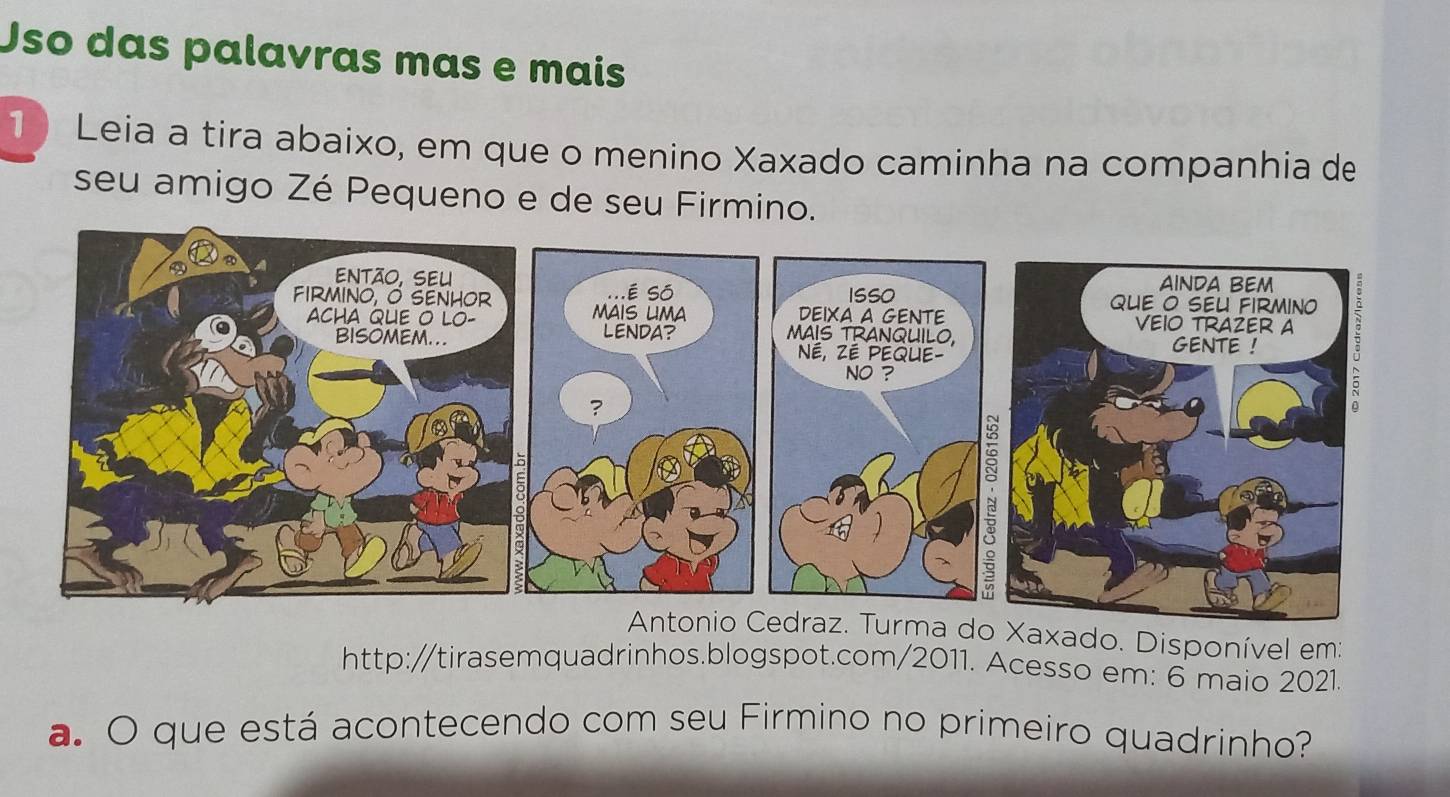 Uso das palavras mas e mais 
1 Leia a tira abaixo, em que o menino Xaxado caminha na companhia de 
seu amigo Zé Pequeno e de seu Firmino. 
draz. Turma doXaxado. Disponível em: 
http:/tirasemquadrinhos.blogspot.com/2011. Acesso em: 6 maio 2021. 
a. O que está acontecendo com seu Firmino no primeiro quadrinho?