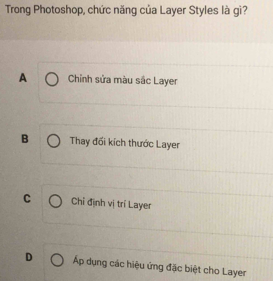 Trong Photoshop, chức năng của Layer Styles là gì?
A Chinh sửa màu sắc Layer
B Thay đổi kích thước Layer
C Chỉ định vị trí Layer
D Áp dụng các hiệu ứng đặc biệt cho Layer