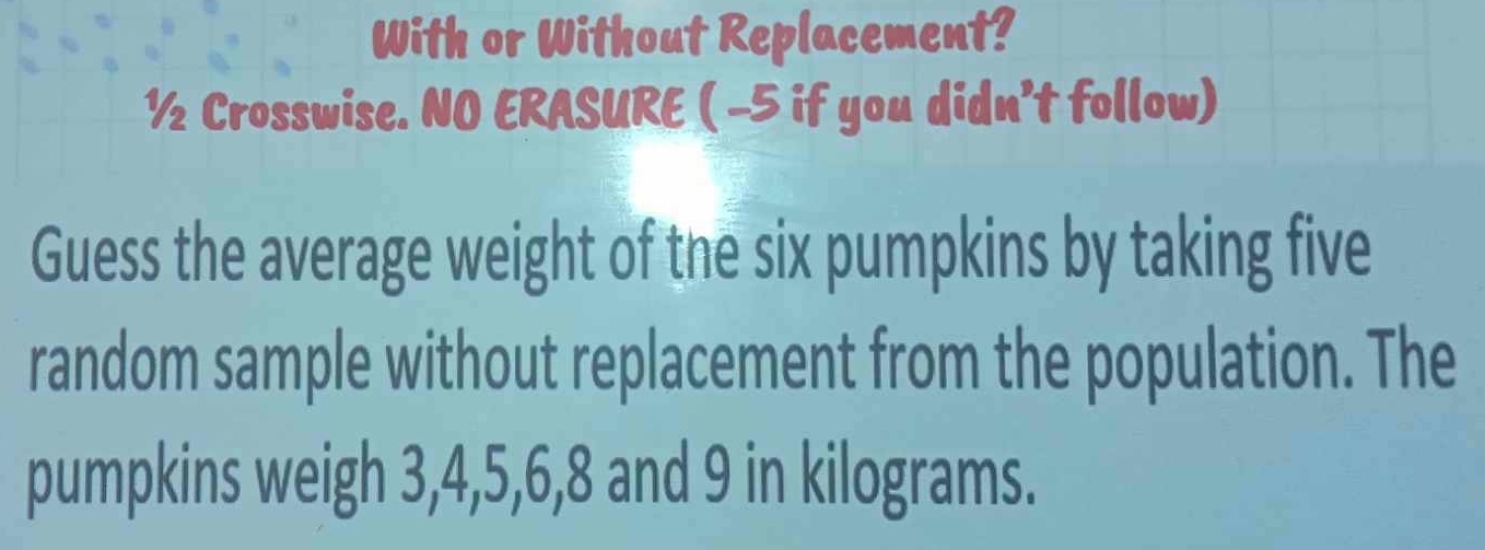 With or Without Replacement? 
½ Crosswise. NO ERASURE ( -5 if you didn’t follow) 
Guess the average weight of the six pumpkins by taking five 
random sample without replacement from the population. The 
pumpkins weigh 3, 4, 5, 6, 8 and 9 in kilograms.