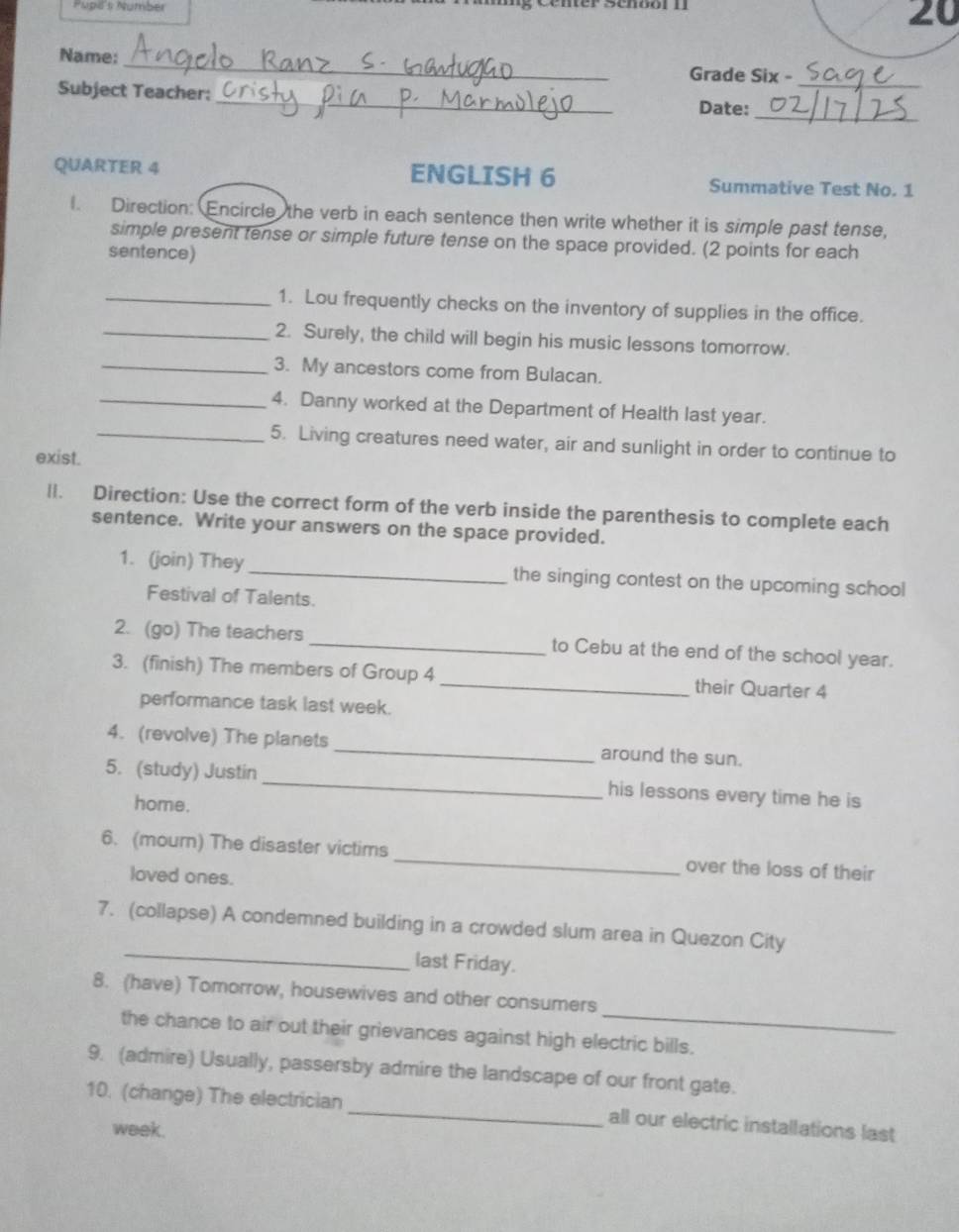 Pupl's Number 
20 
Name: _Grade Six -_ 
_ 
Subject Teacher: 
_ 
Date: 
QUARTER 4 ENGLISH 6 Summative Test No. 1 
l. Direction: Encircle the verb in each sentence then write whether it is simple past tense, 
simple present tense or simple future tense on the space provided. (2 points for each 
sentence) 
_1. Lou frequently checks on the inventory of supplies in the office. 
_2. Surely, the child will begin his music lessons tomorrow. 
_3. My ancestors come from Bulacan. 
_4. Danny worked at the Department of Health last year. 
_5. Living creatures need water, air and sunlight in order to continue to 
exist. 
ll. Direction: Use the correct form of the verb inside the parenthesis to complete each 
sentence. Write your answers on the space provided. 
1. (join) They _the singing contest on the upcoming school 
Festival of Talents. 
2. (go) The teachers _to Cebu at the end of the school year. 
3. (finish) The members of Group 4 _their Quarter 4 
performance task last week. 
4. (revolve) The planets _around the sun. 
5. (study) Justin _his lessons every time he is 
home. 
6. (mourn) The disaster victims _over the loss of their 
loved ones. 
_ 
7. (collapse) A condemned building in a crowded slum area in Quezon City 
last Friday. 
_ 
8. (have) Tomorrow, housewives and other consumers 
the chance to air out their grievances against high electric bills. 
9. (admire) Usually, passersby admire the landscape of our front gate. 
10. (change) The electrician_ all our electric installations last 
week.