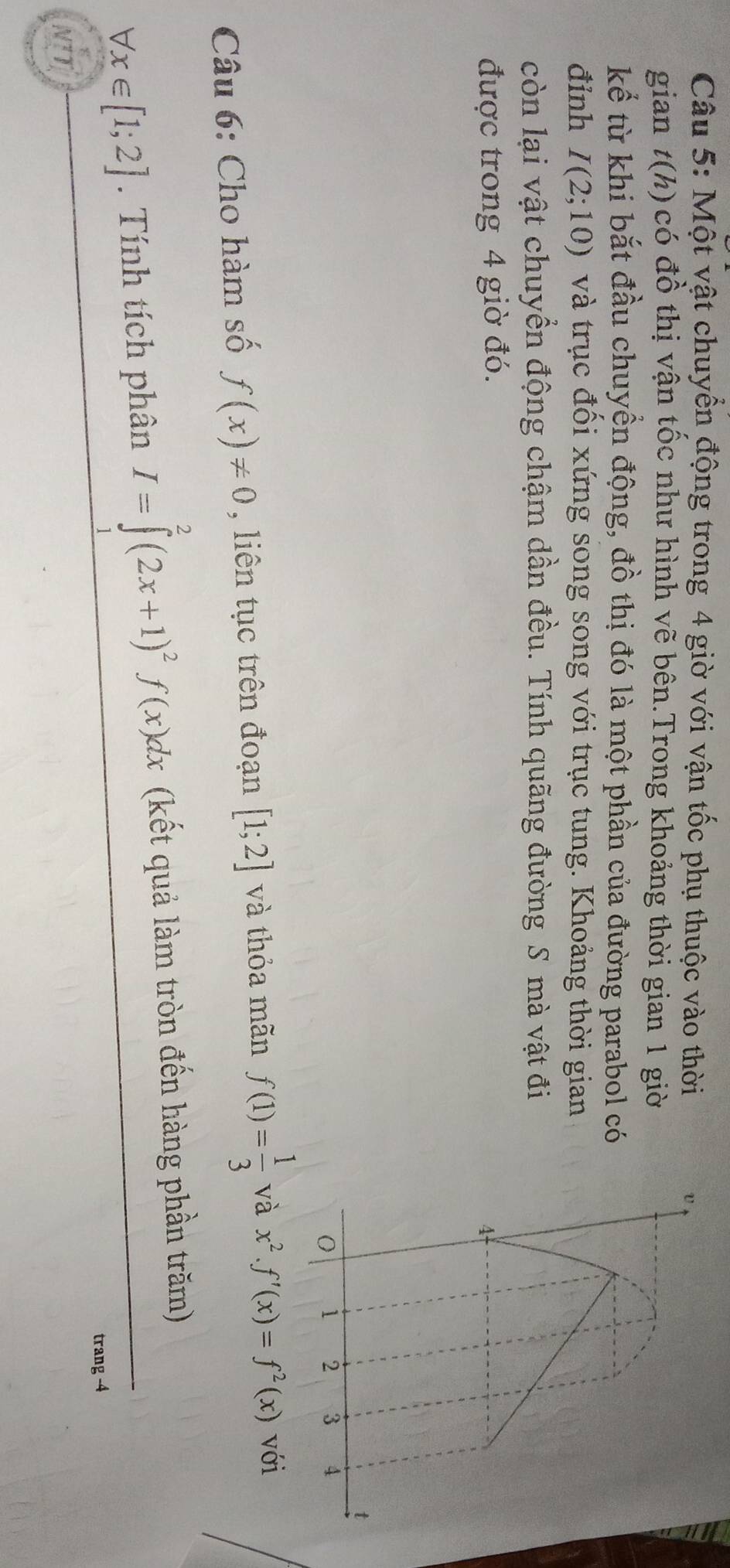 Một vật chuyển động trong 4 giờ với vận tốc phụ thuộc vào thời 
gian t(h) có đồ thị vận tốc như hình vẽ bên.Trong khoảng thời gian 1 giờ 
kể từ khi bắt đầu chuyền động, đồ thị đó là một phần của đường parabol có 
đỉnh I(2;10) và trục đối xứng song song với trục tung. Khoảng thời gian 
còn lại vật chuyển động chậm dần đều. Tính quãng đường S mà vật đi 
được trong 4 giờ đó. 
Câu 6: Cho hàm số f(x)!= 0 , liên tục trên đoạn [1;2] và thỏa mãn f(1)= 1/3  và x^2.f'(x)=f^2(x) với
forall x∈ [1;2]. Tính tích phân I=∈tlimits^(2^2(2x+1)^2)f(x)dx (kết quả làm tròn đến hàng phần trăm) 
trang - 4
NTT