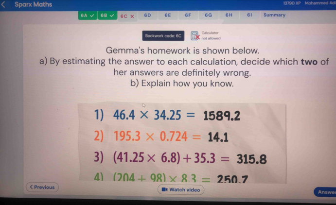 Sparx Maths 1379D XP Mohammed Ad 
6A 6B 6C 6D 6E 6F 6G 6 H 61 Summary 
Bookwork code: 6C not allowed Calculator 
Gemma's homework is shown below. 
a) By estimating the answer to each calculation, decide which two of 
her answers are definitely wrong. 
b) Explain how you know. 
1) 46.4* 34.25=1589.2
2) 195.3* 0.724=14.1
3) (41.25* 6.8)+35.3=315.8
4) (204+98)* 8.3=250.7 < Previous Watch video Answe