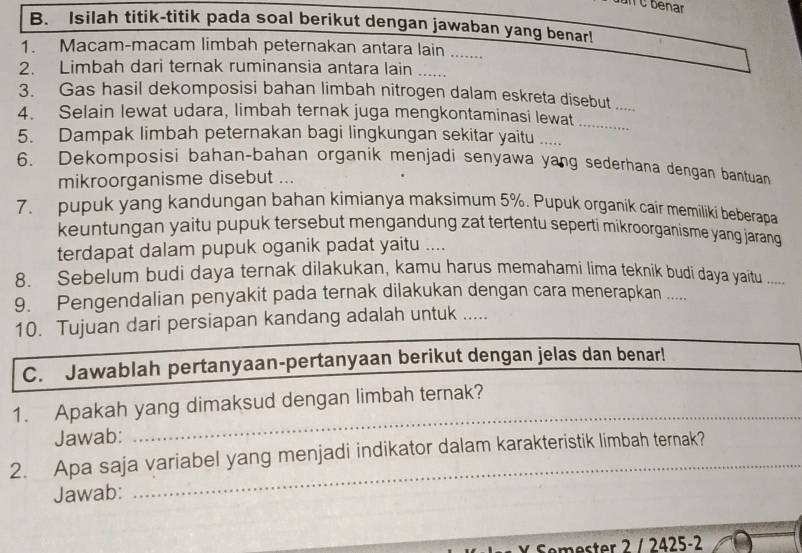 un C benar 
B. Isilah titik-titik pada soal berikut dengan jawaban yang benar! 
1. Macam-macam limbah peternakan antara lain ....... 
2. Limbah dari ternak ruminansia antara lain . 
3. Gas hasil dekomposisi bahan limbah nitrogen dalam eskreta disebut_ 
4. Selain lewat udara, limbah ternak juga mengkontaminasi lewat 
_ 
5. Dampak limbah peternakan bagi lingkungan sekitar yaitu ..... 
6. Dekomposisi bahan-bahan organik menjadi senyawa yang sederhana dengan bantuan 
mikroorganisme disebut ... 
7. pupuk yang kandungan bahan kimianya maksimum 5%. Pupuk organik cair memiliki beberapa 
keuntungan yaitu pupuk tersebut mengandung zat tertentu seperti mikroorganisme yang jarang 
terdapat dalam pupuk oganik padat yaitu .... 
8. Sebelum budi daya ternak dilakukan, kamu harus memahami lima teknik budi daya yaitu … 
9. Pengendalian penyakit pada ternak dilakukan dengan cara menerapkan .... 
10. Tujuan dari persiapan kandang adalah untuk ..... 
_ 
C. Jawablah pertanyaan-pertanyaan berikut dengan jelas dan benar! 
1. Apakah yang dimaksud dengan limbah ternak? 
Jawab: 
_ 
2. Apa saja variabel yang menjadi indikator dalam karakteristik limbah ternak? 
Jawab: 
_ 
ester 2 / 2425-2