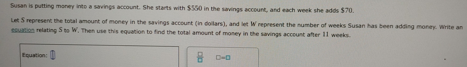 Susan is putting money into a savings account. She starts with $550 in the savings account, and each week she adds $70. 
Let S represent the total amount of money in the savings account (in dollars), and let W represent the number of weeks Susan has been adding money. Write an 
equation relating S to W. Then use this equation to find the total amount of money in the savings account after 11 weeks. 
Equation:
 □ /□   □ =□