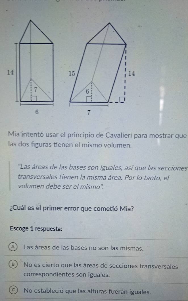 Mia intentó usar el principio de Cavalieri para mostrar que
las dos figuras tienen el mismo volumen.
'Las áreas de las bases son iguales, así que las secciones
transversales tienen la misma área. Por lo tanto, el
volumen debe ser el mismo".
¿Cuál es el primer error que cometió Mia?
Escoge 1 respuesta:
A) Las áreas de las bases no son las mismas.
No es cierto que las áreas de secciones transversales
correspondientes son iguales.
No estableció que las alturas fueran iguales.