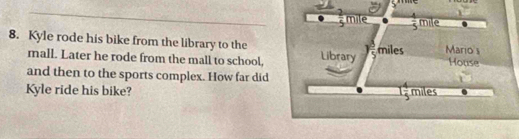  2/5  mile  1/5  mile
8. Kyle rode his bike from the library to the Library yfrac 89 miles Mario s House 
mall. Later he rode from the mall to school, 
1 
and then to the sports complex. How far did miles
Kyle ride his bike?
1 4/5 