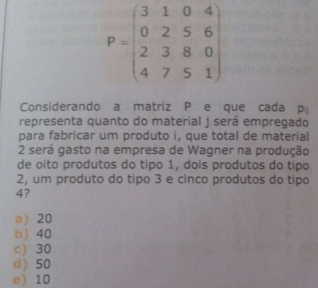 P=beginpmatrix 3&1&0&4 0&2&5&6 2&3&8&0 4&7&5&1endpmatrix
Considerando a matriz P e que cada pij
representa quanto do material j será empregado
para fabricar um produto i, que total de material
2 será gasto na empresa de Wagner na produção
de oito produtos do tipo 1, dois produtos do tipo
2, um produto do tipo 3 e cinco produtos do tipo
4?
a 20
b) 40
c) 30
d ) 50
e) 10