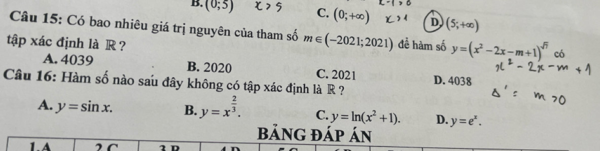 B. (0;5)
C. (0;+∈fty )
D (5;+∈fty )
Câu 15: Có bao nhiêu giá trị nguyên của tham số m∈ (-2021;2021)
tập xác định là R ? đề hàm số y=(x^2-2x-m+1)^sqrt(7) có
A. 4039 B. 2020 C. 2021 D. 4038
Câu 16: Hàm số nào sau đây không có tập xác định là R ?
A. y=sin x.
B. y=x^(frac 2)3.
C. y=ln (x^2+1). D. y=e^x. 
bảNG ĐÁp Án
1.A 2C 2 D