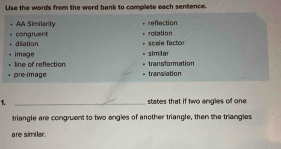 Use the words from the word bank to complete each sentence.
AA Similarity reflection
congruent rotation
dilation scale factor
image similar
line of reflection transformation
pre-image translation
1. _states that if two angles of one
triangle are congruent to two angles of another triangle, then the triangles
are similar.