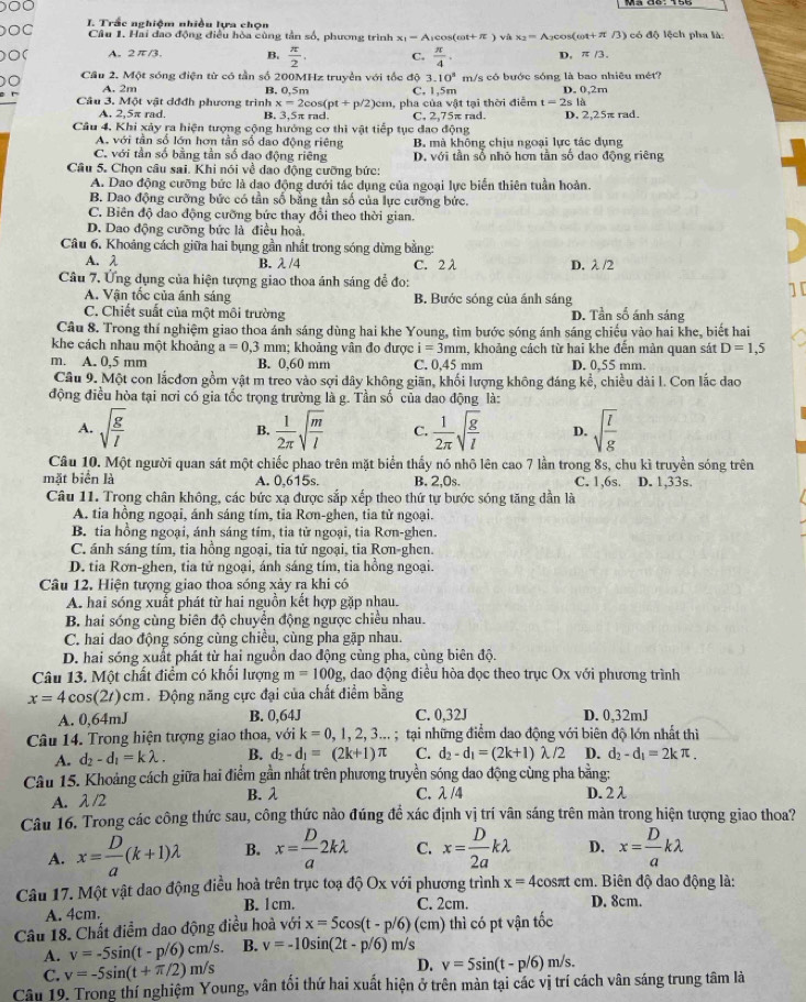 OC  I. Trắc nghiệm nhiều lựa chọn
Câu 1. Hai đao động điều hòa cùng tần số, phương trình x_1=A
O( A. 2π /3. B.  π /2 . C. Arcosi (cot +π ) våt x_2=A (cot +π 3) có độ lệch pha là:
 π /4 . D. π /3.
10^3
0 Cầu 2. Một sóng điện từ có tần số 200MHz truyền với tốc độ 3. C. 1,5m m/s có bước sóng là bao nhiêu mét?
r A. 2m B. 0,5m D. 0,2m
Câu 3. Một vật dđđh phương trình x=2cos (pt+p/2)cm a, pha của vật tại thời điểm t=2sla
A. 2,5π rad. B. 3,5π rad. C, 2,75π rad.
Câu 4. Khi xảy ra hiện tượng cộng hưởng cơ thi vật tiếp tục đao động D. 2,25π rad.
A. với tần số lớn hơn tần số dao động riêng B. mà không chịu ngoại lực tác dụng
C. với tần số bằng tần số đao động riêng D. với tần số nhỏ hơn tần số dao động riêng
Câu 5, Chọn câu sai. Khi nói về dao động cưỡng bức:
A. Dao động cưỡng bức là dao động dưới tác dụng của ngoại lực biển thiên tuần hoàn.
B. Dao động cưỡng bức có tần số bằng tần số của lực cưỡng bức.
C. Biên độ dao động cưỡng bức thay đổi theo thời gian.
D. Dao động cưỡng bức là điều hoà
Câu 6. Khoảng cách giữa hai bụng gần nhất trong sóng dừng bằng:
A. λ B. λ /4 C. 2λ D. λ/2
Câu 7. Ứng dụng của hiện tượng giao thoa ánh sáng để đo:
A. Vận tốc của ánh sáng B. Bước sóng của ánh sáng
C. Chiết suất của một môi trường D. Tần số ánh sáng
Câu 8. Trong thí nghiệm giao thoa ánh sáng dùng hai khe Young, tìm bước sóng ánh sáng chiếu vào hai khe, biết hai
khe cách nhau một khoảng a=0.3 mm; khoảng vân đo được i=3mm a, khoảng cách từ hai khe đến mản quan sát D=1,5
m. A. 0,5 mm B. 0,60 mm C. 0,45 mm D. 0,55 mm.
Câu 9. Một con lắcđơn gồm vật m treo vào sợi dây không giãn, khối lượng không đáng kể, chiều dài l. Con lắc dao
động điều hòa tại nơi có gia tốc trọng trường là g. Tần số của dao động là:
A. sqrt(frac g)l  1/2π  sqrt(frac m)l C.  1/2π  sqrt(frac g)l D. sqrt(frac l)g
B.
Câu 10. Một người quan sát một chiếc phao trên mặt biển thấy nó nhô lên cao 7 lần trong 8s, chu kì truyền sóng trên
mặt biển là A. 0,615s. B. 2,0s. C. 1,6s. D. 1,33s.
Câu 11. Trong chân không, các bức xạ được sắp xếp theo thứ tự bước sóng tăng dần là
A. tia hồng ngoại, ánh sáng tím, tia Rơn-ghen, tia tử ngoại.
B. tia hồng ngoại, ánh sáng tím, tia tử ngoại, tia Rơn-ghen.
C. ánh sáng tím, tia hồng ngoại, tia tử ngoại, tia Rơn-ghen.
D. tia Rơn-ghen, tia tử ngoại, ánh sáng tím, tia hồng ngoại.
Câu 12. Hiện tượng giao thoa sóng xảy ra khi có
A. hai sóng xuất phát từ hai nguồn kết hợp gặp nhau.
B hai sóng cùng biên độ chuyển động ngược chiều nhau.
C. hai dao động sóng cùng chiều, cùng pha gặp nhau.
D. hai sóng xuất phát từ hai nguồn dao động cùng pha, cùng biên độ.
Câu 13. Một chất điểm có khối lượng m=100g , dao động điều hòa dọc theo trục Ox với phương trình
x=4cos (2t) cm. Động năng cực đại của chất điểm bằng
A. 0,64mJ B. 0,64J C. 0,32J D. 0,32mJ
Câu 14. Trong hiện tượng giao thoa, với k=0,1,2,3...;  tại những điểm dao động với biên độ lớn nhất thì
A. d_2-d_1=klambda . B. d_2-d_1=(2k+1)π C. d_2-d_1=(2k+1)lambda /2 D. d_2-d_1=2kπ .
Câu 15. Khoảng cách giữa hai điểm gần nhất trên phương truyền sóng dao động cùng pha bằng:
A. λ /2 B. λ C. λ/4 D. 2 λ
Câu 16. Trong các công thức sau, công thức nào đúng để xác định vị trí vân sáng trên màn trong hiện tượng giao thoa?
A. x= D/a (k+1)lambda B. x= D/a 2klambda C. x= D/2a klambda D. x= D/a klambda
Câu 17. Một vật dao động điều hoà trên trục toạ độ Ox với phương trình x=4cos π t cm. Biên độ dao động là:
C. 2cm.
A. 4cm. B. 1cm. D. 8cm.
Câu 18. Chất điểm dao động điều hoà với x=5cos (t-p/6)(cm) thì có pt vận tốc
A. v=-5sin (t-p/6)cm/s. B. v=-10sin (2t-p/6)m/s
D.
C. v=-5sin (t+π /2)m/s v=5sin (t-p/6)m/s.
Câu 19. Trong thí nghiệm Young, vân tối thứ hai xuất hiện ở trên màn tại các vị trí cách vân sáng trung tâm là