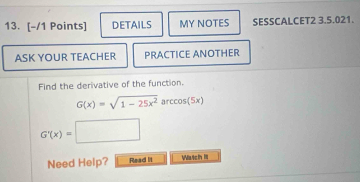 DETAILS MY NOTES SESSCALCET2 3.5.021. 
ASK YOUR TEACHER PRACTICE ANOTHER 
Find the derivative of the function.
G(x)=sqrt(1-25x^2)arccos (5x)
G'(x)=□ □  
Need Help? Read It Watch it