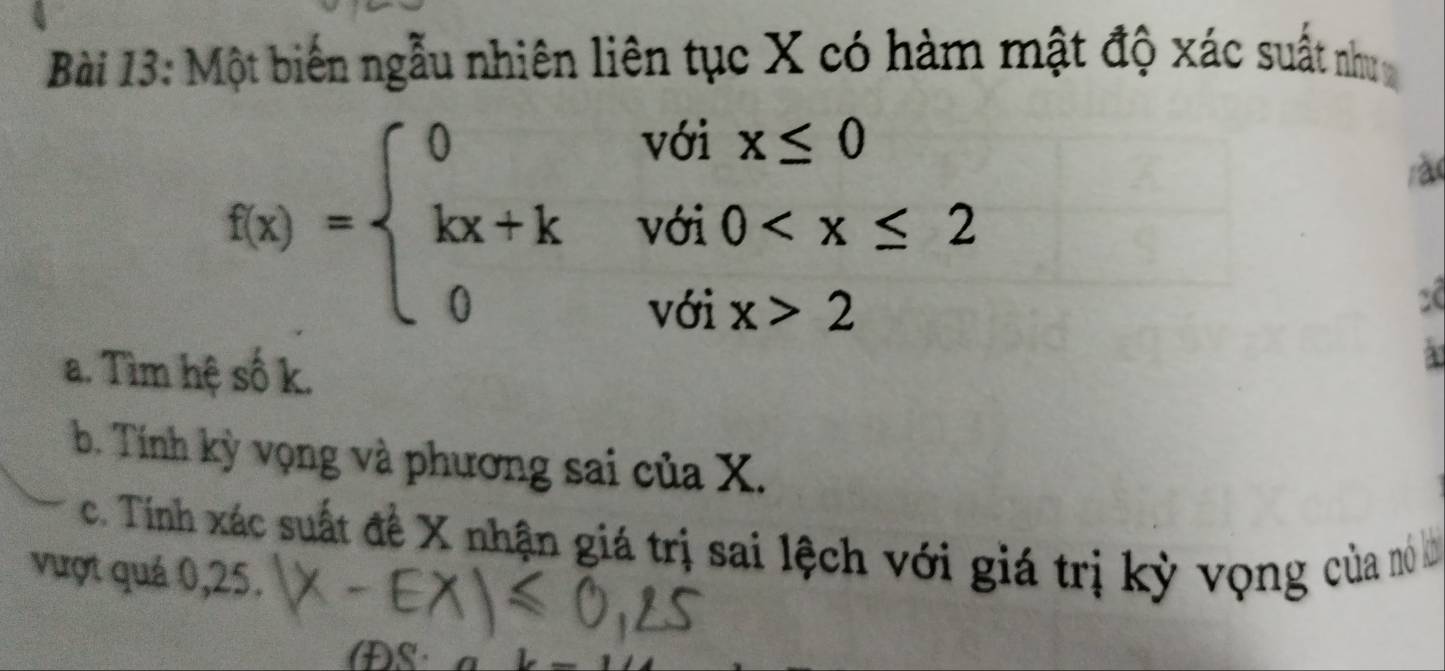 Một biến ngẫu nhiên liên tục X có hàm mật độ xác suất như
f(x)=beginarrayl 0voix≤ 0 kx+kvoi0 2endarray.
rào
2
a. Tìm hệ số k.
a
b. Tính kỳ vọng và phương sai của X.
c. Tính xác suất đề X nhận giá trị sai lệch với giá trị kỳ vọng của nó ở
vượt quá 0, 25.
DS