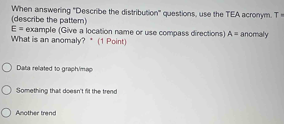 When answering "Describe the distribution" questions, use the TEA acronym. T=
(describe the pattern)
E= example (Give a location name or use compass directions) A= anomaly
What is an anomaly? * (1 Point)
Data related to graph/map
Something that doesn't fit the trend
Another trend