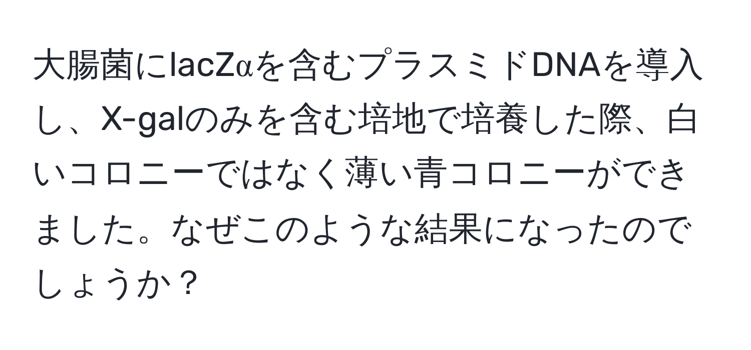 大腸菌にlacZαを含むプラスミドDNAを導入し、X-galのみを含む培地で培養した際、白いコロニーではなく薄い青コロニーができました。なぜこのような結果になったのでしょうか？