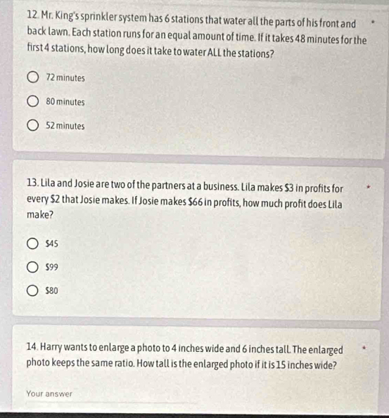 Mr. King's sprinkler system has 6 stations that water all the parts of his front and
back lawn. Each station runs for an equal amount of time. If it takes 48 minutes for the
first 4 stations, how long does it take to water ALL the stations?
72 minutes
80 minutes
52 minutes
13. Lila and Josie are two of the partners at a business. Lila makes $3 in profits for
every $2 that Josie makes. If Josie makes $66 in profits, how much profit does Lila
make?
$45
$99
$80
14. Harry wants to enlarge a photo to 4 inches wide and 6 inches tall. The enlarged
photo keeps the same ratio. How tall is the enlarged photo if it is 15 inches wide?
Your answer