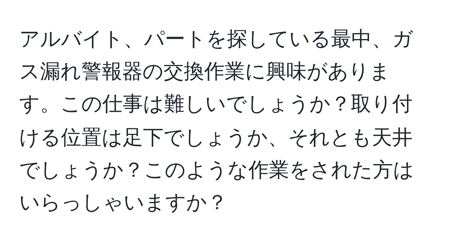 アルバイト、パートを探している最中、ガス漏れ警報器の交換作業に興味があります。この仕事は難しいでしょうか？取り付ける位置は足下でしょうか、それとも天井でしょうか？このような作業をされた方はいらっしゃいますか？