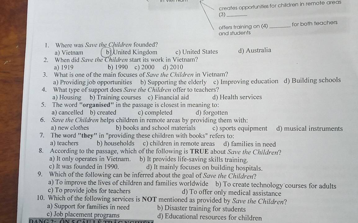 creates opportunities for children in remote areas
(3)_
offers training on (4) _for both teachers
and students
1. Where was Save the Children founded?
a) Vietnam b) United Kingdom c) United States d) Australia
2. When did Save the Children start its work in Vietnam?
a) 1919 b) 1990 c) 2000 d) 2010
3. What is one of the main focuses of Save the Children in Vietnam?
a) Providing job opportunities b) Supporting the elderly c) Improving education d) Building schools
4. What type of support does Save the Children offer to teachers?
a) Housing b) Training courses c) Financial aid d) Health services
5. The word "organised" in the passage is closest in meaning to:
a) cancelled b) created c) completed d) forgotten
6. Save the Children helps children in remote areas by providing them with:
a) new clothes b) books and school materials c) sports equipment d) musical instruments
7. The word ''they'' in "providing these children with books" refers to:
a) teachers b) households c) children in remote areas d) families in need
8. According to the passage, which of the following is TRUE about Save the Children?
a) It only operates in Vietnam. b) It provides life-saving skills training.
c) It was founded in 1990. d) It mainly focuses on building hospitals.
9. Which of the following can be inferred about the goal of Save the Children?
a) To improve the lives of children and families worldwide b) To create technology courses for adults
c) To provide jobs for teachers d) To offer only medical assistance
10. Which of the following services is NOT mentioned as provided by Save the Children?
a) Support for families in need b) Disaster training for students
c) Job placement programs d) Educational resources for children