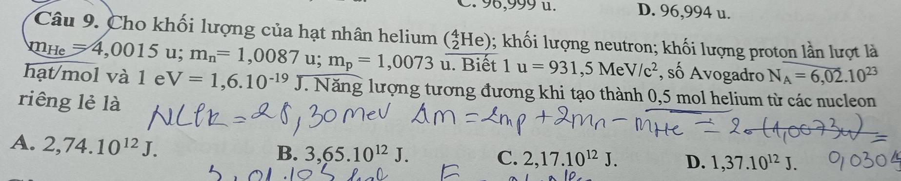 96,999 u. D. 96,994 u.
Câu 9. Cho khối lượng của hạt nhân helium (_2^(4He); khối lượng neutron; khối lượng proton lần lượt là
m_He)=4,0015 u; m_n=1,0087 u; m_p=1,0073^(·) u. Biết 1u=931,5MeV/c^2 , số Avogadro N_A=6,02.10^(23)
hạt/mol và 1 e V=1,6.10^(-19)J.Nang lượng tương đương khi tạo thành 0,5 mol helium từ các nucleon
riêng lẻ là
A. 2,74.10^(12)J.
B. 3, 65.10^(12)J. C. 2, 17.10^(12)J. D. 1,37.10^(12)J.