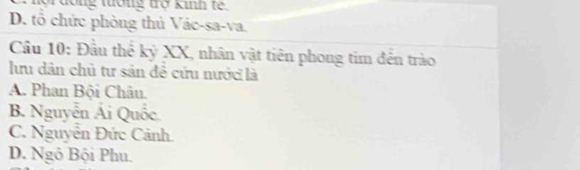 pr dong tưống trợ kinh te.
D. tổ chức phòng thủ Vác-sa-va.
Cầu 10: Đầu thể kỷ XX, nhân vật tiên phong tim đến trào
lhu dân chủ tư sản đề cứu nước là
A. Phan Bội Châu.
B. Nguyễn Ái Quốc.
C. Nguyễn Đức Cảnh.
D. Ngô Bội Phu.