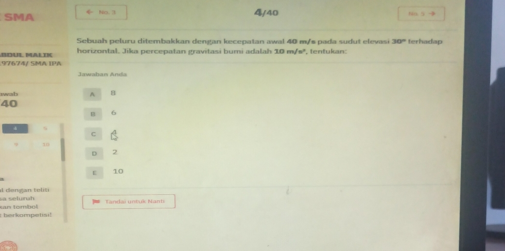 ← No. 3 4/40
SMA No. 5
Sebuah peluru ditembakkan dengan kecepatan awal 40 m/s pada sudut elevasi 30° terhadap
BDÜL MäLIK horizontal. Jika percepatan gravitasi bumi adalah 10m/s^2 , tentukan:
97674/ SMA ÍPA
Jawaban Anda
wab A 8
40
B 6
4 5
C
9 10
D 2
E 10
a
al dengan teliti
sa seluruh Tandai untuk Nanti
an tombol
berkompetisi!