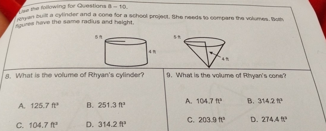 Use the following for Questions 8-10. 
Rhyan built a cylinder and a cone for a school project. She needs to compare the volumes. Both
figures have the same radius and height.
8. What is the volume of Rhyan's cylinder? 9. What is the volume of Rhyan's cone?
A. 125.7ft^3 B. 251.3ft^3
A. 104.7ft^3 B. 314.2ft^3
C. 203.9ft^3 D. 274.4ft^3
C. 104.7ft^3 D. 314.2ft^3