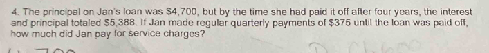 The principal on Jan's loan was $4,700, but by the time she had paid it off after four years, the interest 
and principal totaled $5,388. If Jan made regular quarterly payments of $375 until the loan was paid off, 
how much did Jan pay for service charges?