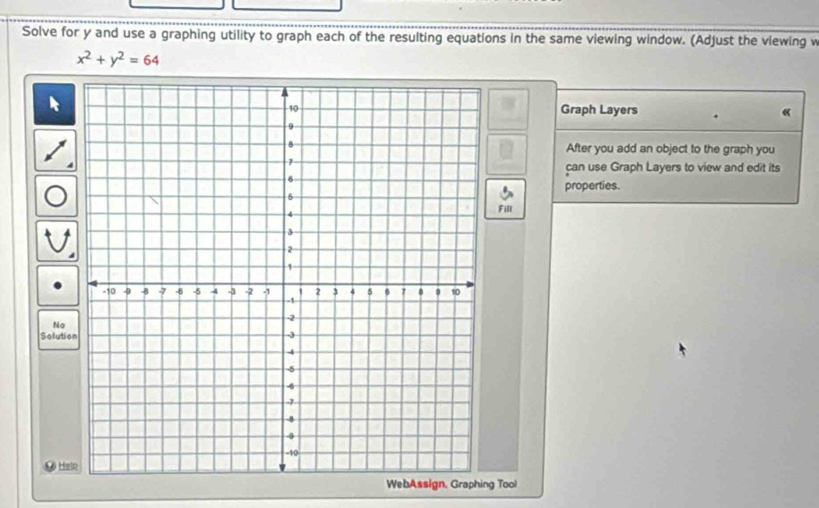 Solve for y and use a graphing utility to graph each of the resulting equations in the same viewing window. (Adjust the viewing v
x^2+y^2=64
Graph Layers 
« 
After you add an object to the graph you 
can use Graph Layers to view and edit its 
properties. 
Fill 
No 
Solutio 
Hele 
WebAssign, Graphing Tool