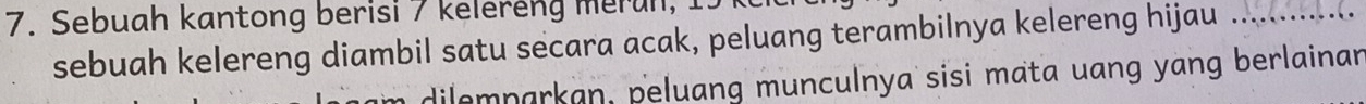 Sebuah kantong berisi 7 kelereng merun, 
sebuah kelereng diambil satu secara acak, peluang terambilnya kelereng hijau 
dilemparkan, peluang munculnya sisi mata uang yang berlainan