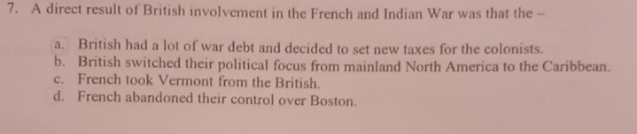 A direct result of British involvement in the French and Indian War was that the -
a. British had a lot of war debt and decided to set new taxes for the colonists.
b. British switched their political focus from mainland North America to the Caribbean.
c. French took Vermont from the British.
d. French abandoned their control over Boston.