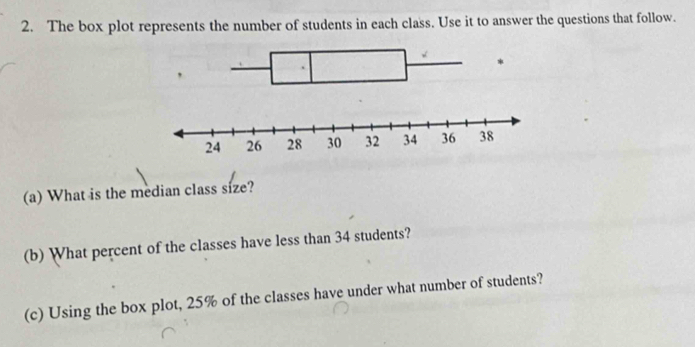 The box plot represents the number of students in each class. Use it to answer the questions that follow. 
(a) What is the median class size? 
(b) What percent of the classes have less than 34 students? 
(c) Using the box plot, 25% of the classes have under what number of students?