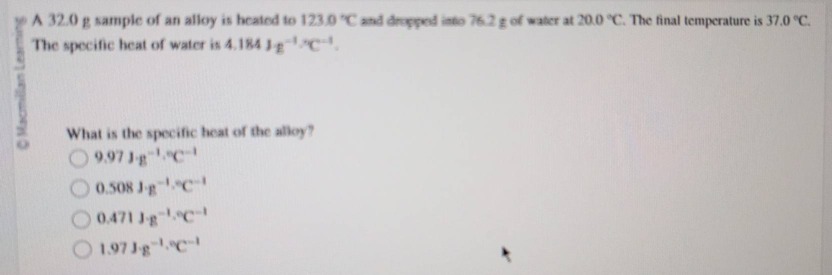 A 32.0 g sample of an alloy is heated to 123.0°C and dropped into 76.2 g of water at 20.0°C. The final temperature is 37.0°C. 
The specific heat of water is 4.184J· g^(-1)·°C^(-1). 
What is the specific heat of the alloy?
9.971g^(-1)·°C^(-1)
0.508J· g^(-1)·°C^(-1)
0.471J· g^(-1)·°C^(-1)
1.97J· g^(-1)·°C^(-1)