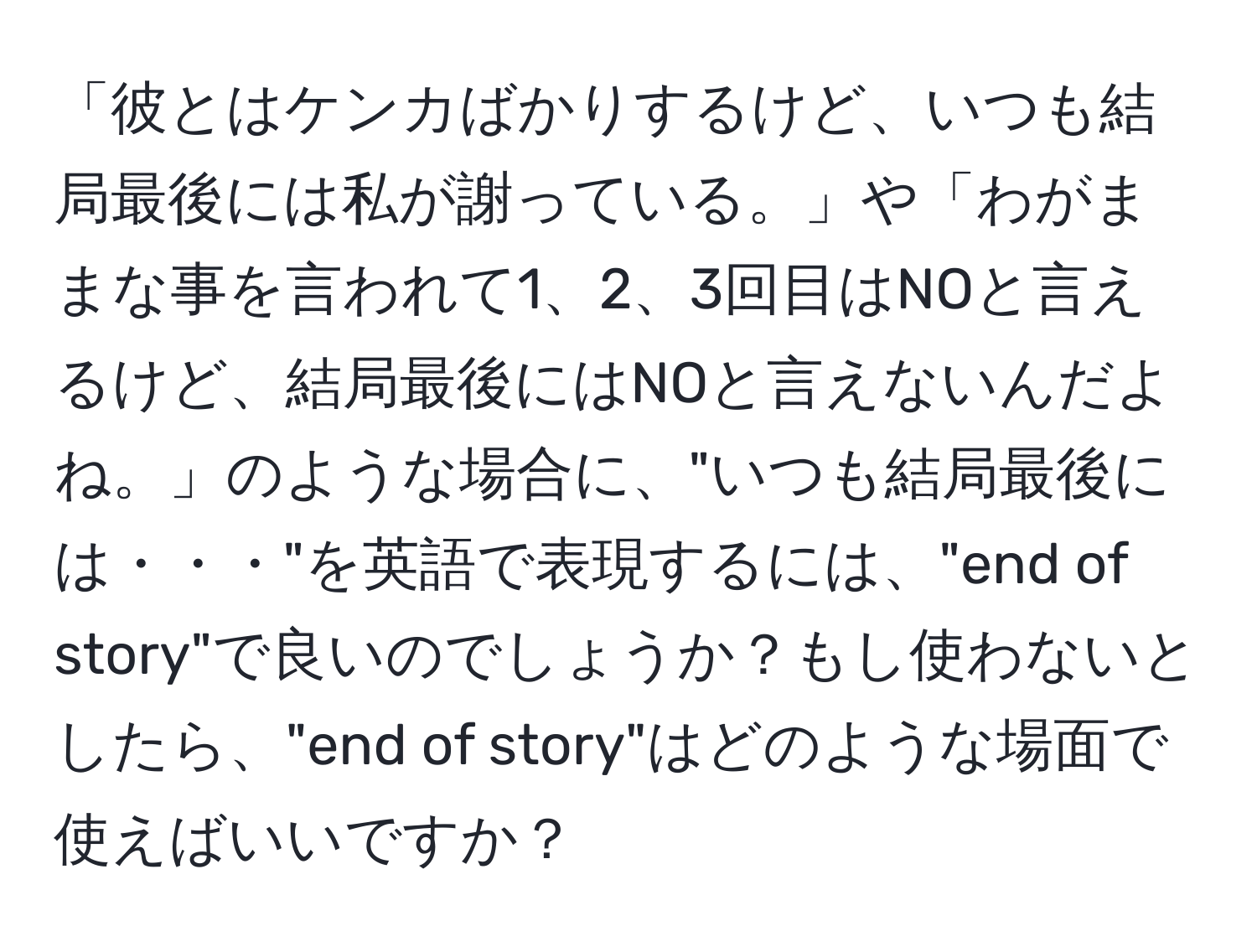 「彼とはケンカばかりするけど、いつも結局最後には私が謝っている。」や「わがままな事を言われて1、2、3回目はNOと言えるけど、結局最後にはNOと言えないんだよね。」のような場合に、"いつも結局最後には・・・"を英語で表現するには、"end of story"で良いのでしょうか？もし使わないとしたら、"end of story"はどのような場面で使えばいいですか？