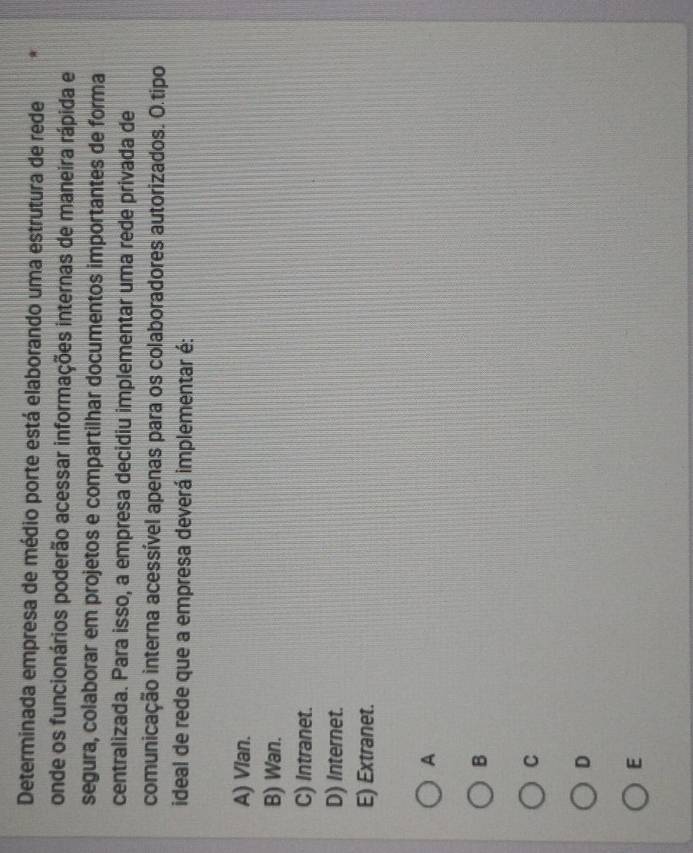 Determinada empresa de médio porte está elaborando uma estrutura de rede
onde os funcionários poderão acessar informações internas de maneira rápida e
segura, colaborar em projetos e compartilhar documentos importantes de forma
centralizada. Para isso, a empresa decidiu implementar uma rede privada de
comunicação interna acessível apenas para os colaboradores autorizados. O.tipo
ideal de rede que a empresa deverá implementar é:
A) Vlan.
B) Wan.
C) Intranet.
D) Internet.
E) Extranet.
A
B
C
D
E