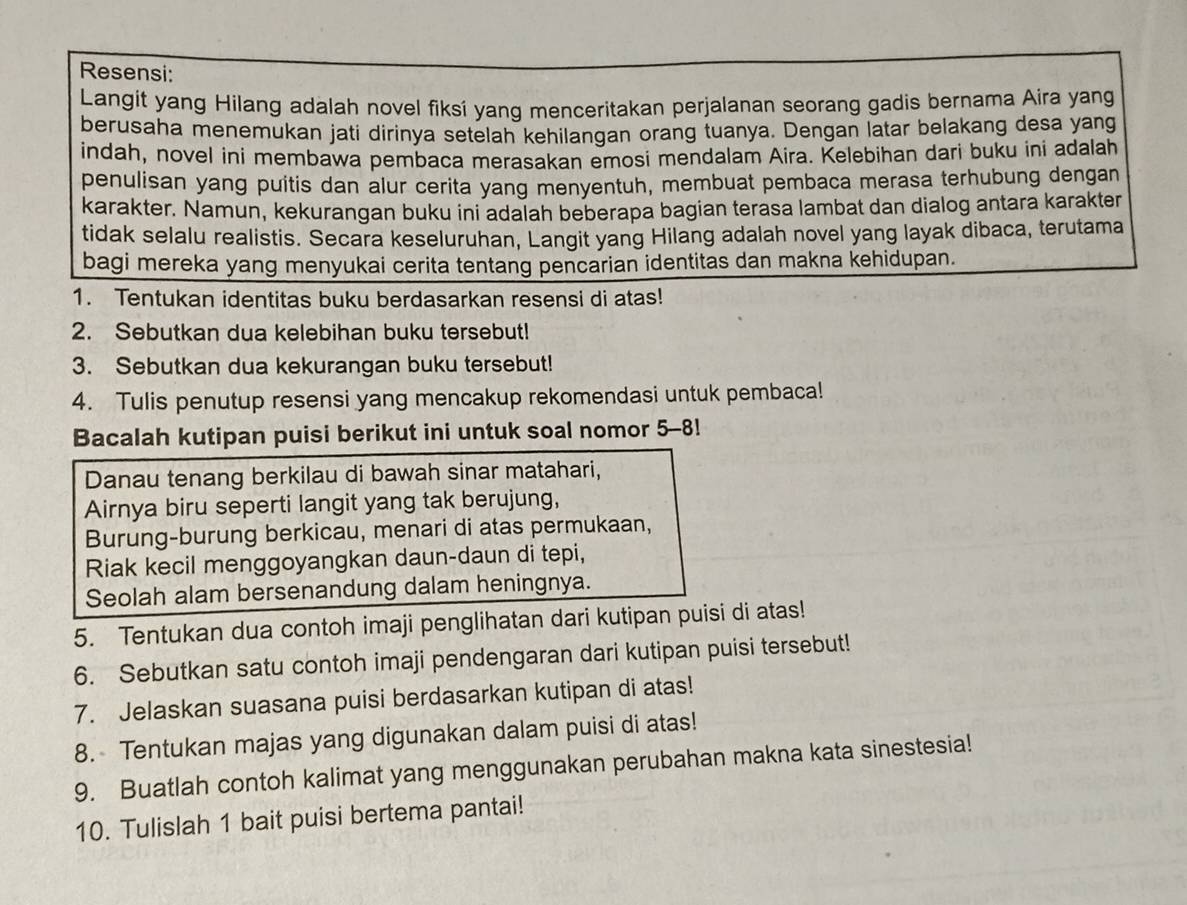 Resensi:
Langit yang Hilang adalah novel fiksí yang menceritakan perjalanan seorang gadis bernama Aira yang
berusaha menemukan jati dirinya setelah kehilangan orang tuanya. Dengan latar belakang desa yang
indah, novel ini membawa pembaca merasakan emosi mendalam Aira. Kelebihan dari buku ini adalah
penulisan yang puitis dan alur cerita yang menyentuh, membuat pembaca merasa terhubung dengan
karakter. Namun, kekurangan buku ini adalah beberapa bagian terasa lambat dan dialog antara karakter
tidak selalu realistis. Secara keseluruhan, Langit yang Hilang adalah novel yang layak dibaca, terutama
bagi mereka yang menyukai cerita tentang pencarian identitas dan makna kehidupan.
1. Tentukan identitas buku berdasarkan resensi di atas!
2. Sebutkan dua kelebihan buku tersebut!
3. Sebutkan dua kekurangan buku tersebut!
4. Tulis penutup resensi yang mencakup rekomendasi untuk pembaca!
Bacalah kutipan puisi berikut ini untuk soal nomor 5-8!
Danau tenang berkilau di bawah sinar matahari,
Airnya biru seperti langit yang tak berujung,
Burung-burung berkicau, menari di atas permukaan,
Riak kecil menggoyangkan daun-daun di tepi,
Seolah alam bersenandung dalam heningnya.
5. Tentukan dua contoh imaji penglihatan dari kutipan puisi di atas!
6. Sebutkan satu contoh imaji pendengaran dari kutipan puisi tersebut!
7. Jelaskan suasana puisi berdasarkan kutipan di atas!
8. Tentukan majas yang digunakan dalam puisi di atas!
9. Buatlah contoh kalimat yang menggunakan perubahan makna kata sinestesia!
10. Tulislah 1 bait puisi bertema pantai!