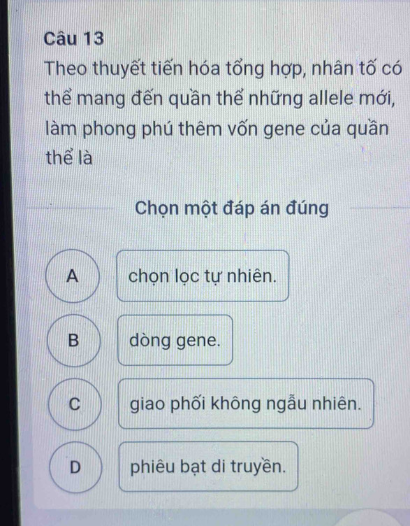 Theo thuyết tiến hóa tổng hợp, nhân tố có
thể mang đến quần thể những allele mới,
làm phong phú thêm vốn gene của quần
thể là
Chọn một đáp án đúng
A chọn lọc tự nhiên.
B dòng gene.
C giao phối không ngẫu nhiên.
D phiêu bạt di truyền.