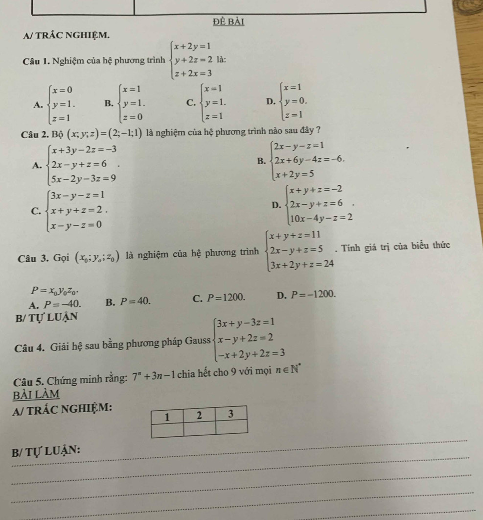 đÈ bài
a/ tRÁC NGHIỆM.
Câu 1. Nghiệm của hệ phương trình beginarrayl x+2y=1 y+2z=2 z+2x=3endarray. là:
A. beginarrayl x=0 y=1. z=1endarray. B. beginarrayl x=1 y=1. z=0endarray. C. beginarrayl x=1 y=1. z=1endarray. D. beginarrayl x=1 y=0. z=1endarray.
Câu 2. Bộ (x;y;z)=(2;-1;1) là nghiệm của hệ phương trình nào sau đây ?
A. beginarrayl x+3y-2z=-3 2x-y+z=6 5x-2y-3z=9endarray. .
B. beginarrayl 2x-y-z=1 2x+6y-4z=-6. x+2y=5endarray.
C. beginarrayl 3x-y-z=1 x+y+z=2. x-y-z=0endarray.
D. beginarrayl x+y+z=-2 2x-y+z=6 10x-4y-z=2endarray. .
Câu 3. Gọi (x_0;y_o;z_0) là nghiệm của hệ phương trình beginarrayl x+y+z=11 2x-y+z=5 3x+2y+z=24endarray.. Tính giá trị của biều thức
P=x_0y_0z_0.
A. P=-40. B. P=40. C. P=1200. D. P=-1200.
b/ tự luận
Câu 4. Giải hệ sau bằng phương pháp Gauss beginarrayl 3x+y-3z=1 x-y+2z=2 -x+2y+2z=3endarray.
Câu 5. Chứng minh rằng: 7^n+3n-1 chia hết cho 9 với mọi n∈ N^*
bài làm
a/ TRÁC NGHIỆM:
_
_
B/ Tự luận:
_
_
_