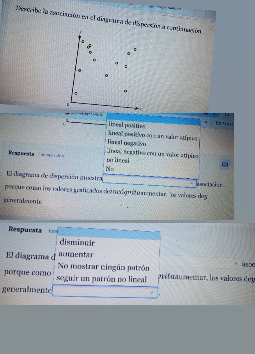 Géogie Fansläte
Describe la asociación en el diagrama de dispersión a continuación.
y Public S
o Al Boolt
lineal positivo
lineal positivo con un valor atípico
lineal negativo
lineal negativo con un valor atípico
Respuesta Intento 1 de 2 no lineal
No
El diagrama de dispersión muestra
asociación
porque como los valores graficados deincógnituaumentar, los valores dey
generalmente
Respuesta Inte
disminuir
El diagrama d aumentar
No mostrar ningún patrón
asoc
porque como seguir un patrón no lineal nitáumentar, los valores dey
generalmente