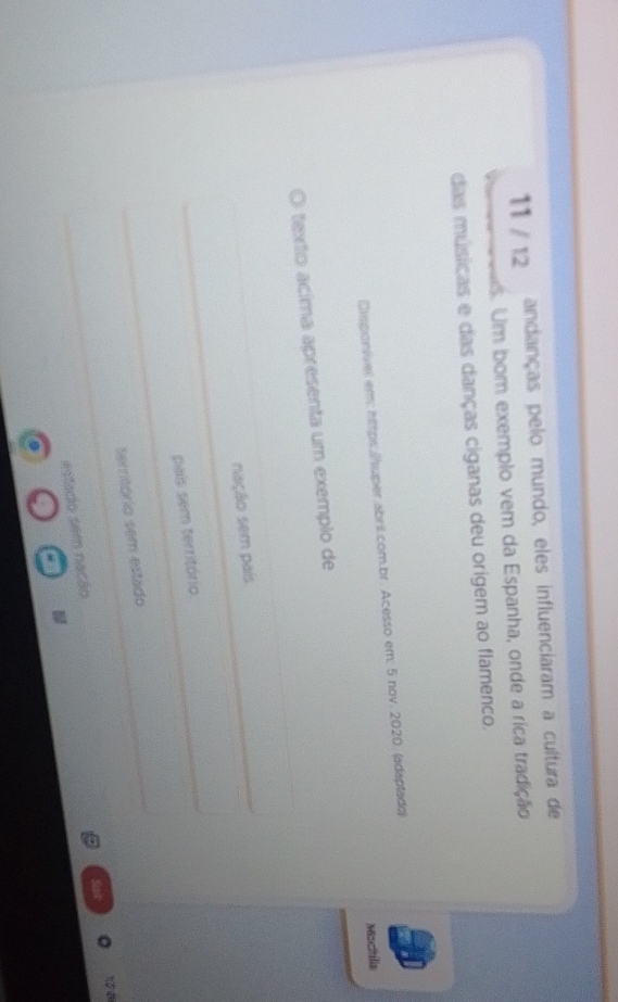 11 / 12 andanças pelo mundo, eles influenciaram a cultura de
s. Um bom exemplo vem da Espanha, onde a rica tradição
das músicas e das danças ciganas deu origem ao flamenco.
Dmponivel em: https: /huper abril.com.br. Acesso em: 5 nov. 2020. (adaplado)
Morthlia
texto acíma apresenta um exemplo de
sação sem país
pais sem território
Serritório sem estado
estado sem nação