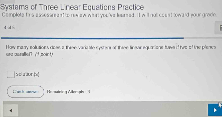 Systems of Three Linear Equations Practice 
Complete this assessment to review what you've learned. It will not count toward your grade. 
4 of 5 
How many solutions does a three-variable system of three linear equations have if two of the planes 
are parallel? (1 point) 
solution(s) 
Check answer Remaining Attempts : 3