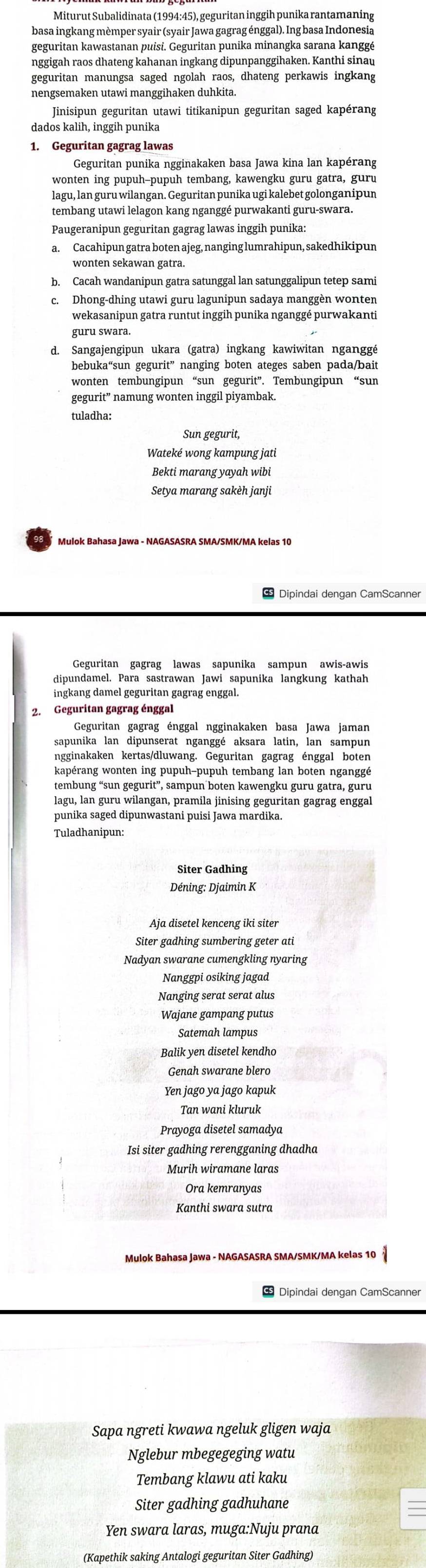 Miturut Subalidinata (1994:45), geguritan inggih punika rantamaning
basa ingkang mèmper syair (syair Jawa gagrag énggal). Ing basa Indonesia
geguritan kawastanan puisi. Geguritan punika minangka sarana kanggé
nggigah raos dhateng kahanan ingkang dipunpanggihaken. Kanthi sinau
geguritan manungsa saged ngolah raos, dhateng perkawis ingkang
nengsemaken utawi manggihaken duhkita.
Jinisipun geguritan utawi titikanipun geguritan saged kapérang
dados kalih, inggih punika
1. Geguritan gagrag lawas
Geguritan punika ngginakaken basa Jawa kina lan kapérang
wonten ing pupuh-pupuh tembang, kawengku guru gatra, guru
lagu, lan guru wilangan. Geguritan punika ugi kalebet golonganipun
tembang utawi lelagon kang nganggé purwakanti guru-swara.
Paugeranipun geguritan gagrag lawas inggih punika:
a. Cacahipun gatra boten ajeg, nanging lumrahipun, sakedhikipun
wonten sekawan gatra.
c. Dhong-dhing utawi guru lagunipun sadaya manggèn wonten
wekasanipun gatra runtut inggih punika nganggé purwakanti
guru swara.
d. Sangajengipun ukara (gatra) ingkang kawiwitan nganggé
bebuka“sun gegurit” nanging boten ateges saben pada/bait
wonten tembungipun “sun gegurit”. Tembungipun “sun
gegurit” namung wonten inggil piyambak.
tuladha:
Sun gegurit,
Wateké wong kampung jati
Bekti marang yayah wibi
Setya marang sakèh janji
Dipindai dengan CamScanner
dipundamel. Para sastrawan Jawi sapunika langkung kathah
ingkang damel geguritan gagrag enggal.
2. Geguritan gagrag énggal
Geguritan gagrag énggal ngginakaken basa Jawa jaman
sapunika lan dipunserat nganggé aksara latin, lan sampun
Ingginakaken kertas/dluwang. Geguritan gagrag énggal boten
kapérang wonten ing pupuh-pupuh tembang lan boten nganggé
tembung “sun gegurit”, sampun boten kawengku guru gatra, guru
lagu, lan guru wilangan, pramila jinising geguritan gagrag enggal
punika saged dipunwastani puisi Jawa mardika.
Tuladhanipun:
Déning: Djaimin K
Aja disetel kenceng iki siter
Siter gadhing sumbering geter ati
Nadyan swarane cumengkling nyaring
Nanggpi osiking jagad
Nanging serat serat alus
Wajane gampang putus
Balik yen disetel kendho
Genah swarane blero
Yen jago ya jago kapuk
Tan wani kluruk
Prayoga disetel samadya
Isi siter gadhing rerengganing dhadha
Murih wiramane laras
Ora kemranyas
Kanthi swara sutra
Mulok Bahasa Jawa - NAGASASRA SMA/SMK/MA kelas 10
* Dipindai dengan CamScanner
Sapa ngreti kwawa ngeluk gligen waja
Nglebur mbegegeging watu
Tembang klawu ati kaku
Siter gadhing gadhuhane
Yen swara laras, muga:Nuju prana
(Kapethik saking Antalogi geguritan Siter Gadhing)