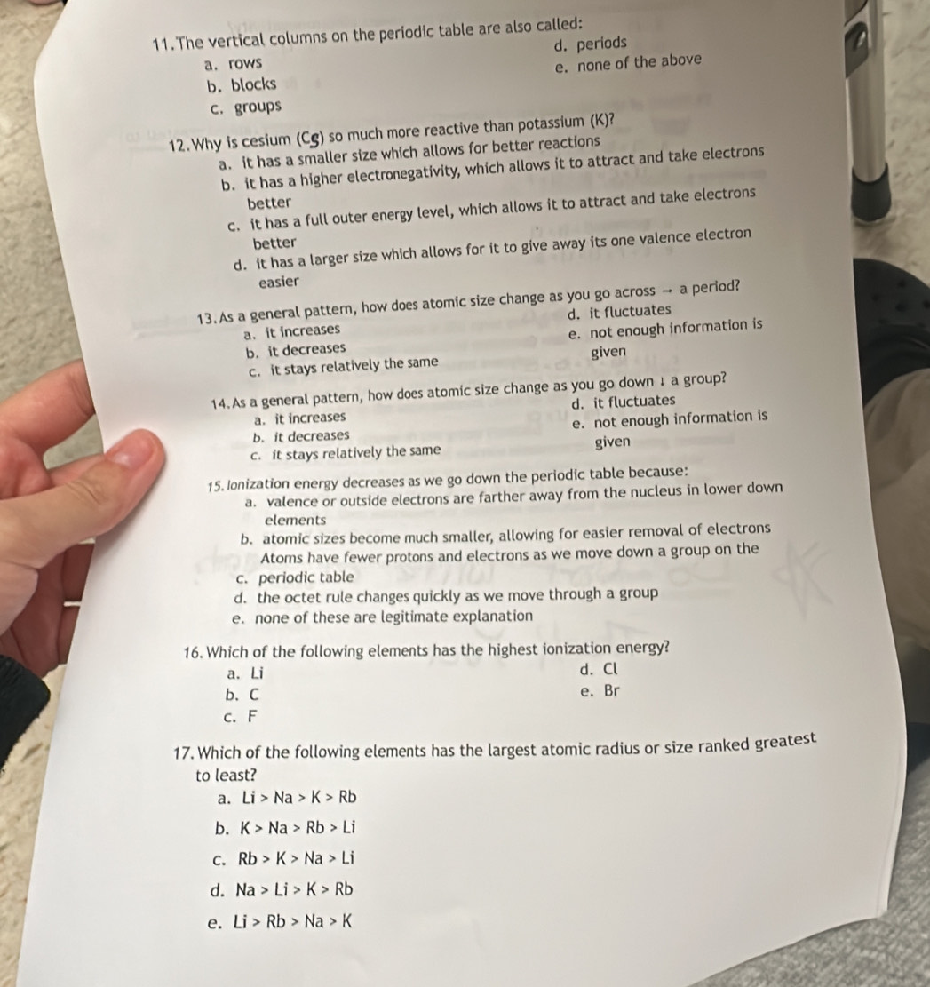 The vertical columns on the periodic table are also called:
d. periods
a.rows
b. blocks e. none of the above
c. groups
12. Why is cesium (Cg) so much more reactive than potassium (K)?
a. it has a smaller size which allows for better reactions
b. it has a higher electronegativity, which allows it to attract and take electrons
better
c. it has a full outer energy level, which allows it to attract and take electrons
better
d. it has a larger size which allows for it to give away its one valence electron
easier
13. As a general pattern, how does atomic size change as you go across → a period?
a. it increases d. it fluctuates
b. it decreases e. not enough information is
c. it stays relatively the same given
14. As a general pattern, how does atomic size change as you go down ↓ a group?
a. it increases d. it fluctuates
b. it decreases e. not enough information is
c. it stays relatively the same given
15. Ionization energy decreases as we go down the periodic table because:
a. valence or outside electrons are farther away from the nucleus in lower down
elements
b. atomic sizes become much smaller, allowing for easier removal of electrons
Atoms have fewer protons and electrons as we move down a group on the
c. periodic table
d. the octet rule changes quickly as we move through a group
e. none of these are legitimate explanation
16. Which of the following elements has the highest ionization energy?
a. Li d. Cl
b、 C
e. Br
c. F
17. Which of the following elements has the largest atomic radius or size ranked greatest
to least?
a. Li>Na>K>Rb
b. K>Na>Rb>Li
C. Rb>K>Na>Li
d. Na>Li>K>Rb
e. Li>Rb>Na>K