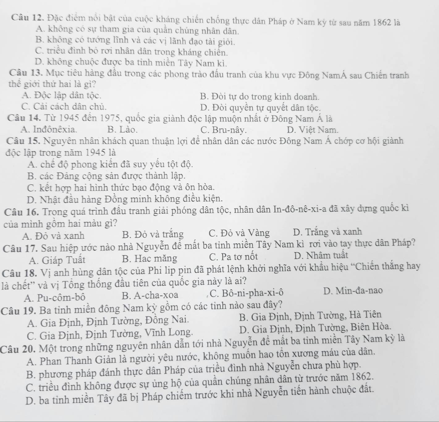 Đặc điểm nổi bật của cuộc kháng chiến chống thực dân Pháp ở Nam kỳ từ sau năm 1862 là
A. không có sự tham gia của quần chúng nhân dân.
B. không có tướng lĩnh và các vị lãnh đạo tài giỏi.
C. triều đình bỏ rơi nhân dân trong kháng chiến.
D. không chuộc được ba tinh miền Tây Nam kì.
Câu 13. Mục tiêu hàng đầu trong các phong trào đấu tranh của khu vực Đông NamÁ sau Chiến tranh
thế giới thứ hai là gì?
A. Độc lập dân tộc. B. Đòi tự do trong kinh doanh.
C. Cải cách dân chủ. D. Đòi quyền tự quyết dân tộc.
Câu 14. Từ 1945 đến 1975, quốc gia giành độc lập muộn nhất ở Đông Nam Á là
A. Inđônêxia. B. Lào. C. Bru-nây. D. Việt Nam.
Câu 15. Nguyên nhân khách quan thuận lợi để nhân dân các nước Đông Nam Á chớp cơ hội giành
độc lập trong năm 1945 là
A. chế độ phong kiến đã suy yếu tột độ.
B. các Đảng cộng sản được thành lập.
C. kết hợp hai hình thức bạo động và ôn hòa.
D. Nhật đầu hàng Đồng minh không điều kiện.
Câu 16. Trong quá trình đầu tranh giải phóng dân tộc, nhân dân In-đô-nê-xi-a đã xây dựng quốc kì
của mình gồm hai màu gì?
A. Đỏ và xanh B. Đỏ và trắng C. Đỏ và Vàng D. Trắng và xanh
Câu 17. Sau hiệp ước nào nhà Nguyễn đề mất ba tỉnh miền Tây Nam kì rơi vào tay thực dân Pháp?
A. Giáp Tuất B. Hac măng C. Pa tơ nốt D. Nhâm tuất
Câu 18. Vị anh hùng dân tộc của Phi lip pin đã phát lệnh khởi nghĩa với khẩu hiệu “Chiến thắng hay
là chết'' và vị Tổng thống đầu tiên của quốc gia này là ai?
A. Pu-côm-bô B. A-cha-xoa C. Bô-ni-pha-xi-ô D. Min-đa-nao
Câu 19. Ba tinh miền đông Nam kỳ gồm có các tinh nào sau đây?
A. Gia Định, Định Tường, Đồng Nai. B. Gia Định, Định Tường, Hà Tiên
C. Gia Định, Định Tường, Vĩnh Long.  D. Gia Định, Định Tường, Biên Hòa.
Câu 20. Một trong những nguyên nhân dẫn tới nhà Nguyễn đề mất ba tinh miền Tây Nam kỳ là
A. Phan Thanh Giản là người yêu nước, không muồn hao tồn xương máu của dân.
B. phương pháp đánh thực dân Pháp của triều đình nhà Nguyễn chưa phù hợp.
C. triều đình không được sự ủng hộ của quần chúng nhân dân từ trước năm 1862.
D. ba tỉnh miền Tây đã bị Pháp chiếm trước khi nhà Nguyễn tiến hành chuộc đất.