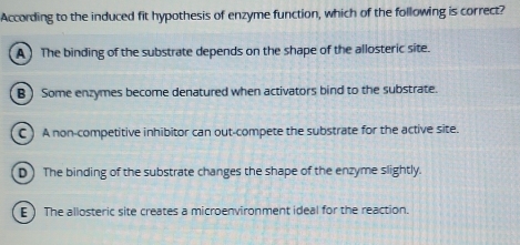 According to the induced fit hypothesis of enzyme function, which of the following is correct?
A ) The binding of the substrate depends on the shape of the allosteric site.
B ) Some enzymes become denatured when activators bind to the substrate.
C ) A non-competitive inhibitor can out-compete the substrate for the active site.
D) The binding of the substrate changes the shape of the enzyme slightly.
E ) The allosteric site creates a microenvironment ideal for the reaction.