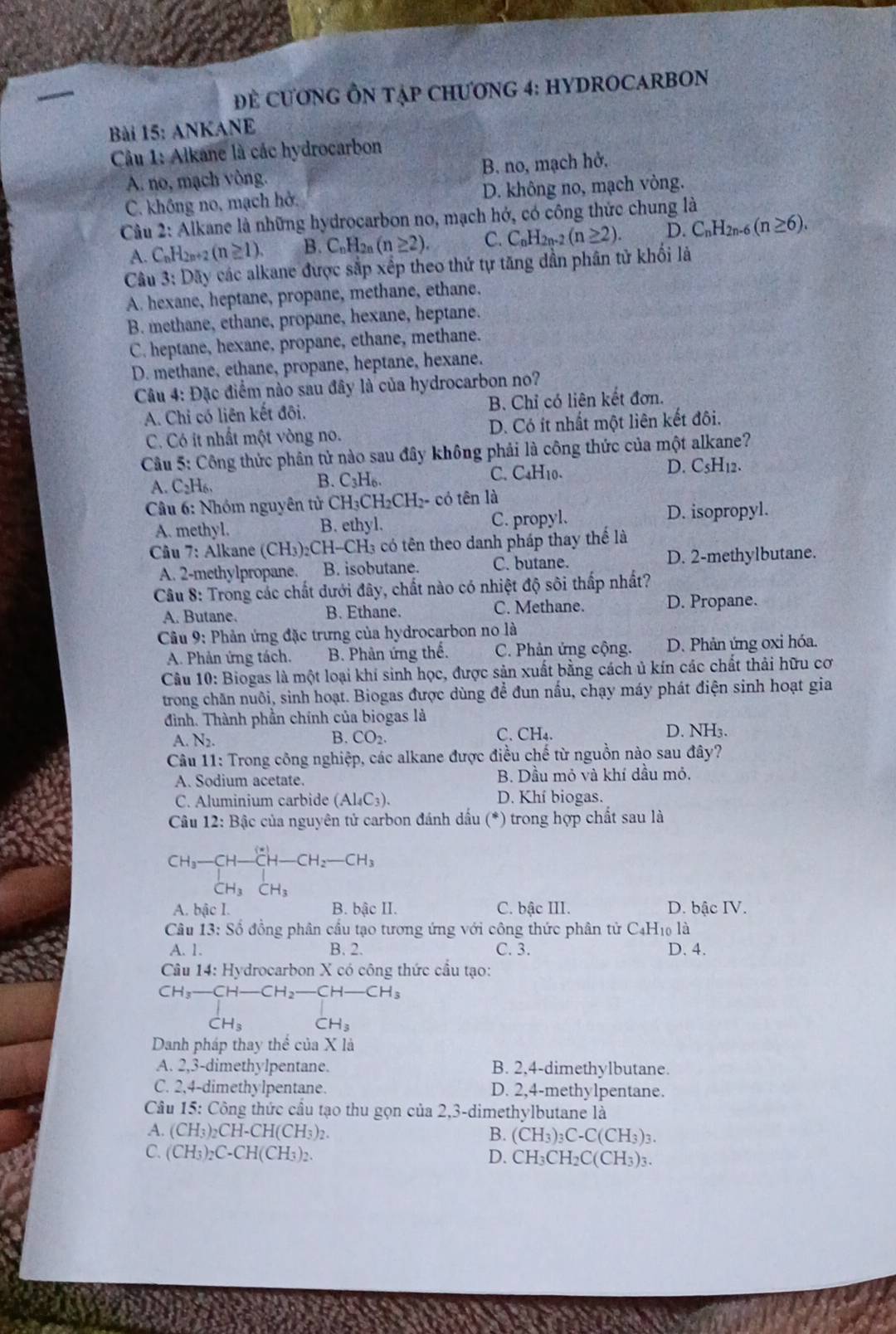 Đ ể CươNG ÔN TậP CHƯơNG 4: HYDROCARBON
Bài 15: ANKANE
Câu 1: Alkane là các hydrocarbon
A. no, mạch vòng. B. no, mạch hở,
C. không no, mạch hở. D. không no, mạch vòng.
Câu 2: Alkane là những hydrocarbon no, mạch hớ, có công thức chung là
A. CnH2n+2 (n≥ 1). B. C_nH_2n(n≥ 2) C. C_nH_2n-. (n≥ 2). D. C_nH_2n 6 (n≥ 6).
Câu 3: Dãy các alkane được sắp xếp theo thứ tự tăng dần phân tử khối là
A. hexane, heptane, propane, methane, ethane.
B. methane, ethane, propane, hexane, heptane.
C. heptane, hexane, propane, ethane, methane.
D. methane, ethane, propane, heptane, hexane.
Câu 4: Đặc điểm nào sau đây là của hydrocarbon no?
A. Chi có liên kết đôi. B. Chỉ có liên kết đơn.
C. Có it nhất một vòng no. D. Có ít nhất một liên kết đôi.
Cầu 5: Công thức phân tử nào sau đây không phải là công thức của một alkane?
A. C_2H_6. C. C4H10. D. C5H12.
B. C_3H_6.
Câu 6: Nhóm nguyên tử CH₃CH₂CH₂- có tên là
A. methyl. B. ethyl. C. propyl. D. isopropyl.
Câu 7: Alkane (CH₃)₂CH-CH₃ có tên theo danh pháp thay thế là
A. 2-methylpropane. B. isobutane. C. butane. D. 2-methylbutane.
Câu 8: Trong các chất dưới đây, chất nào có nhiệt độ sôi thấp nhất?
A. Butane. B. Ethane. C. Methane. D. Propane.
Câu 9: Phản ứng đặc trưng của hydrocarbon no là
A. Phản ứng tách. B. Phản ứng thể. C. Phản ứng cộng. D. Phản ứng oxi hóa.
Câu 10: Biogas là một loại khí sinh học, được sản xuất bằng cách ủ kín các chất thải hữu cơ
trong chăn nuôi, sinh hoạt. Biogas được dùng để đun nấu, chạy máy phát điện sinh hoạt gia
đình. Thành phần chính của biogas là
A. N_2. B. CO_2. C. CH_4. D. NH₃.
Câu 11: Trong công nghiệp, các alkane được điều chế từ nguồn nào sau đây?
A. Sodium acetate. B. Dầu mỏ và khí dầu mỏ.
C. Aluminium carbide (Al_4C_3). D. Khí biogas.
Câu 12: Bậc của nguyên tử carbon đánh dấu (*) trong hợp chất sau là
beginarrayr CH_3-CH-CH-CH_2-CH_3 CH_3CH_3endarray
A. bậc I. B. bậc II. C. bậc III. D. bậc IV.
Câu 13: Số đồng phân cầu tạo tương ứng với công thức phân tử C4H₁0 là
A. 1. B. 2. C. 3. D. 4.
Câu 14: Hydrocarbon X có công thức cầu tạo:
CH_3-CH-CH_2-CH-CH_3
CH_3 CH_3
Danh pháp thay thể của X là
A. 2,3-dimethylpentane. B. 2,4-dimethylbutane.
C. 2,4-dimethylpentane. D. 2,4-methylpentane.
Câu 15: Công thức cầu tạo thu gọn của 2,3-dimethylbutane là
A. (CH_3)_2CH-CH(CH_3)_2. B. (CH_3)_3C-C(CH_3)_3.
C. ( CH_3)_2C-CH(CH_3)_2. D. CH_3CH_2C(CH_3)_3