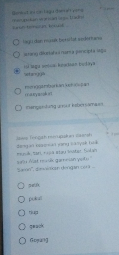 Benkut ini ciri lagu daerah yang 3 péi
merupakan warisan lagu tradisi
turun-temurun, kecuali
lagu dan musik bersifat sederhana
jarang diketahui nama pencipta lagu
isi lagu sesuai keadaan budaya
tetangga
menggambarkan kehidupan
masyarakat
mengandung unsur kebersamaan
Jawa Tengah merupakan daerah 3 po
dengan kesenian yang banyak baik
musik, tari, rupa atau teater. Salah
satu Alat musik gamelan yaitu "
Saron', dimainkan dengan cara ...
petik
pukul
tiup
gesek
Goyang