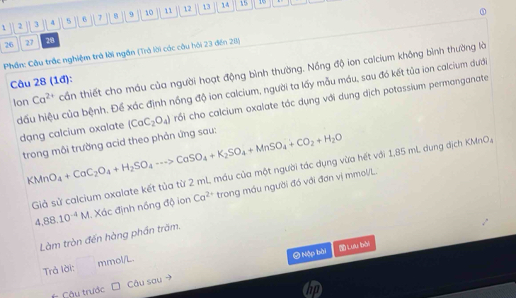 1 2 3 5 6 7 8 9 10 11 12 13
14 15 16
26 27 28
Phần: Câu trắc nghiệm trả lời ngần (Trả lời các câu hỏi 23 đến 28) 
Ion Ca^(2+) cần thiết cho máu của người hoạt động bình thường. Nồng độ ion calcium không bình thường là 
Câu 28 (1đ): 
dấu hiệu của bệnh. Để xác định nồng độ ion calcium, người ta lấy mẫu máu, sau đó kết tủa ion calcium dưới 
dạng calcium oxalate (CaC_2O_4) crồi cho calcium oxalate tác dụng với dung dịch potassium permanganate 
trong môi trường acid theo phản ứng sau: 
KMn O_4+CaC_2O_4+H_2SO_4to CaSO_4+K_2SO_4+MnSO_4+CO_2+H_2O
Giả sử calcium oxalate kết tủa từ 2 mL máu của một người tác dụng vừa hết với 1,85 mL dung dịch KMnO.,
4,88.10^(-4)M. Xác định nồng độ ion Ca^(2+) trong máu người đó với đơn vị mmol/L. 
Làm tròn đến hàng phần trăm. 
O Nộp bài Lưu bài 
Trả lời: mmol/L. 
* Cậu trước Câu sau 
a